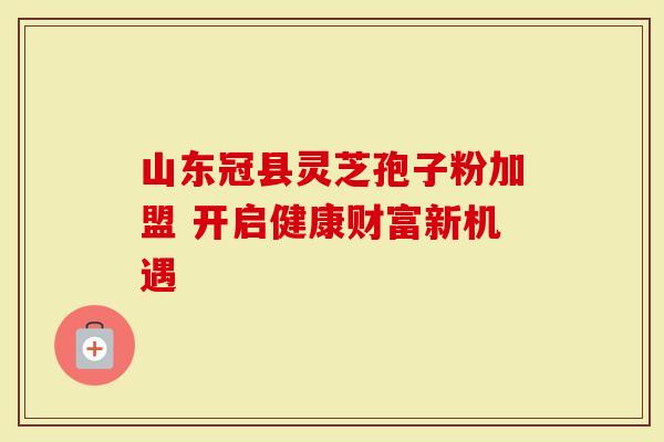 山东冠县灵芝孢子粉加盟 开启健康财富新机遇