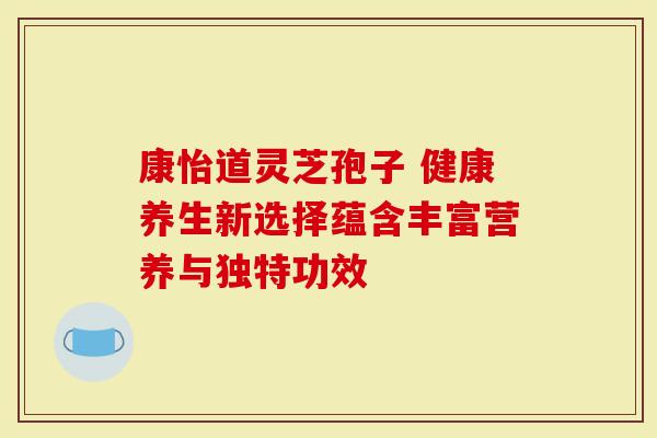 康怡道灵芝孢子 健康养生新选择蕴含丰富营养与独特功效