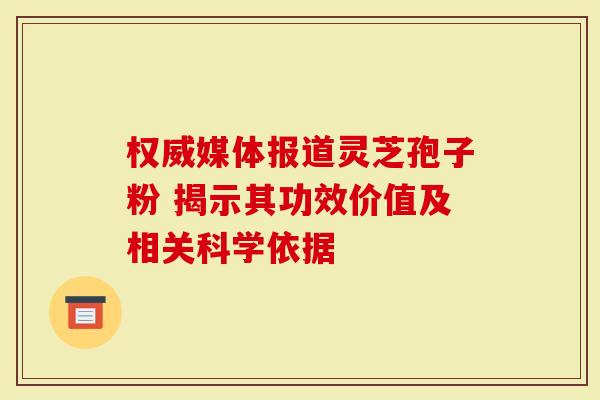 权威媒体报道灵芝孢子粉 揭示其功效价值及相关科学依据