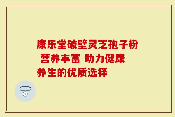 康乐堂破壁灵芝孢子粉 营养丰富 助力健康养生的优质选择