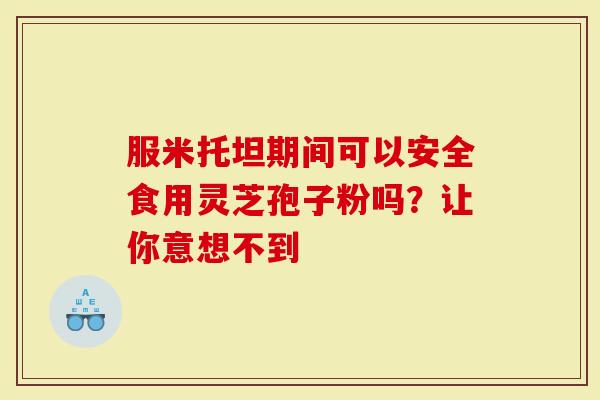 服米托坦期间可以安全食用灵芝孢子粉吗？让你意想不到