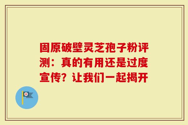 固原破壁灵芝孢子粉评测：真的有用还是过度宣传？让我们一起揭开