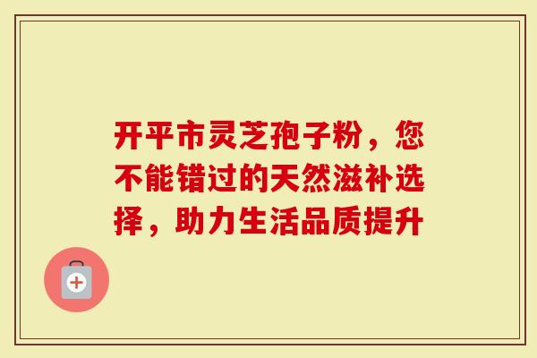 开平市灵芝孢子粉，您不能错过的天然滋补选择，助力生活品质提升