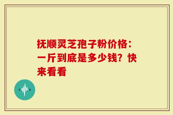 抚顺灵芝孢子粉价格：一斤到底是多少钱？快来看看