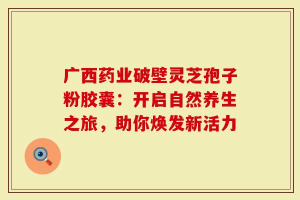 广西药业破壁灵芝孢子粉胶囊：开启自然养生之旅，助你焕发新活力