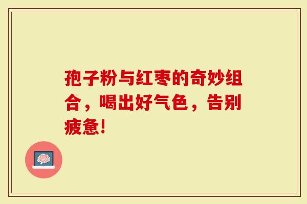 孢子粉与红枣的奇妙组合，喝出好气色，告别疲惫!