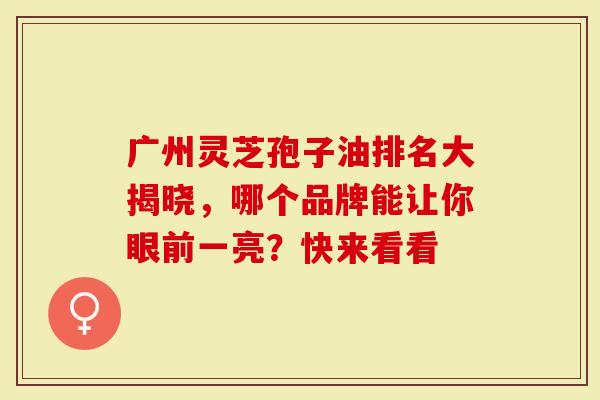 广州灵芝孢子油排名大揭晓，哪个品牌能让你眼前一亮？快来看看