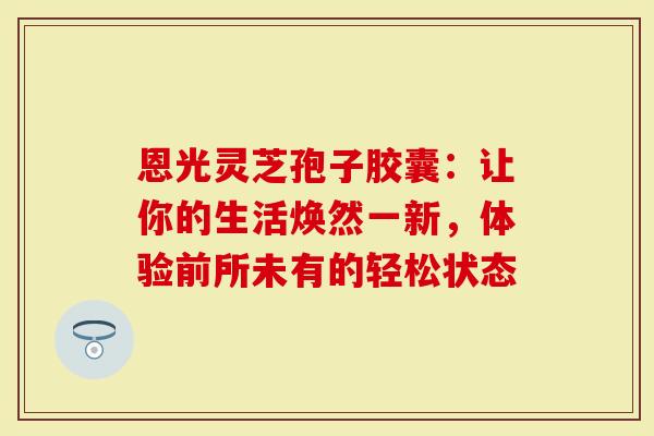 恩光灵芝孢子胶囊：让你的生活焕然一新，体验前所未有的轻松状态