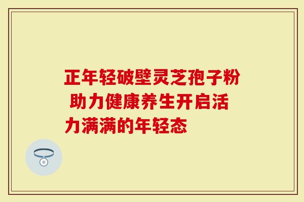正年轻破壁灵芝孢子粉 助力健康养生开启活力满满的年轻态