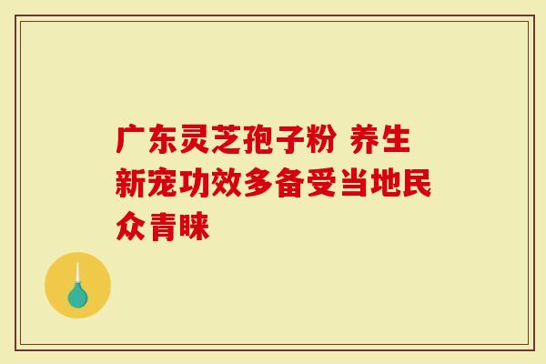 广东灵芝孢子粉 养生新宠功效多备受当地民众青睐