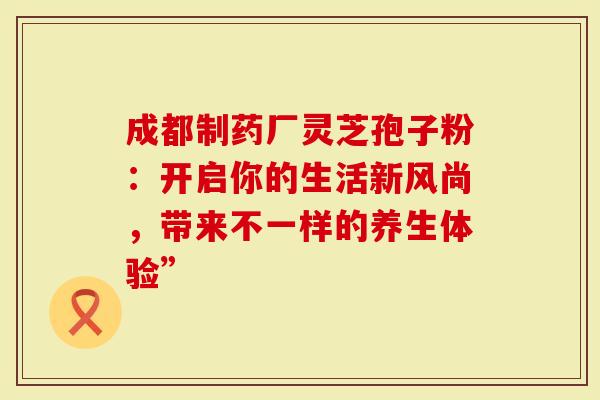 成都制药厂灵芝孢子粉：开启你的生活新风尚，带来不一样的养生体验”