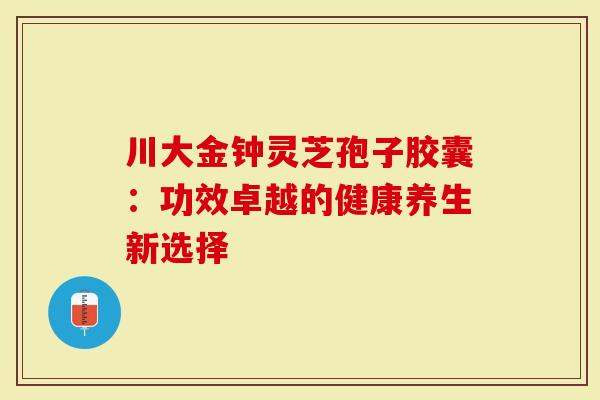 川大金钟灵芝孢子胶囊：功效卓越的健康养生新选择