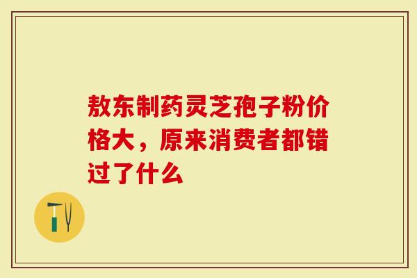 敖东制药灵芝孢子粉价格大，原来消费者都错过了什么
