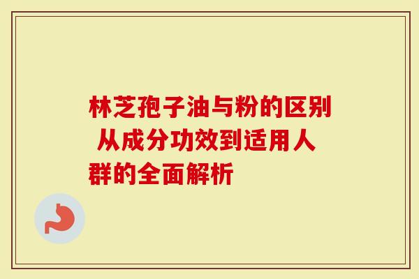 林芝孢子油与粉的区别 从成分功效到适用人群的全面解析