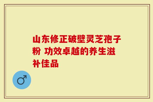 山东修正破壁灵芝孢子粉 功效卓越的养生滋补佳品
