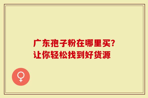 广东孢子粉在哪里买？让你轻松找到好货源