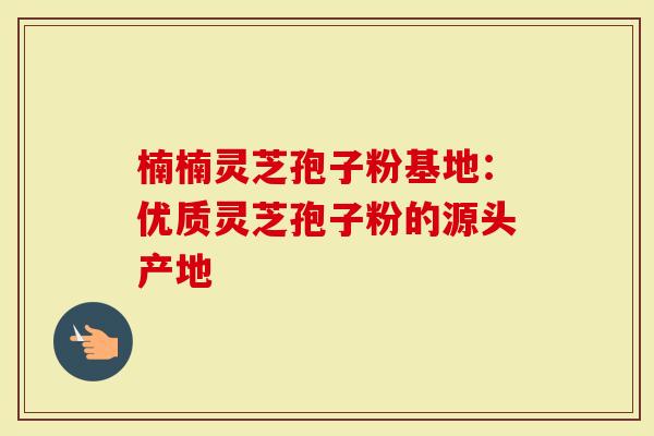 楠楠灵芝孢子粉基地：优质灵芝孢子粉的源头产地