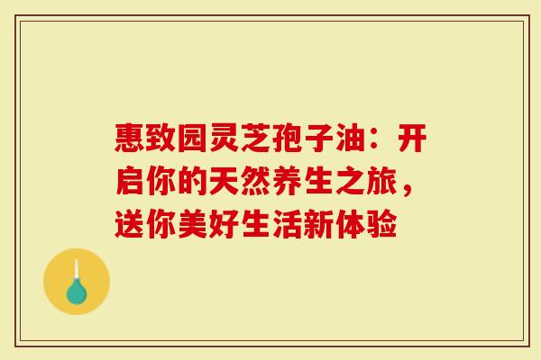 惠致园灵芝孢子油：开启你的天然养生之旅，送你美好生活新体验