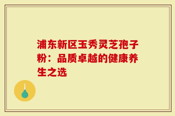 浦东新区玉秀灵芝孢子粉：品质卓越的健康养生之选