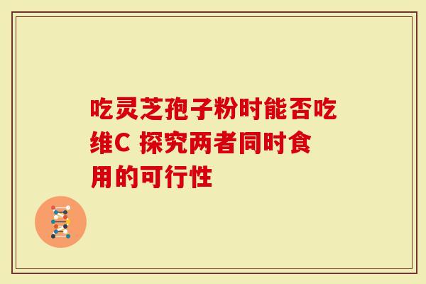 吃灵芝孢子粉时能否吃维C 探究两者同时食用的可行性
