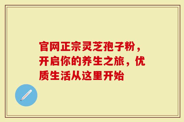 官网正宗灵芝孢子粉，开启你的养生之旅，优质生活从这里开始
