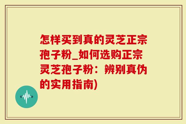 怎样买到真的灵芝正宗孢子粉_如何选购正宗灵芝孢子粉：辨别真伪的实用指南)