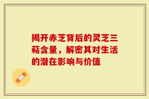 揭开赤芝背后的灵芝三萜含量，解密其对生活的潜在影响与价值