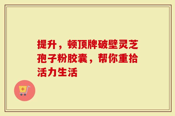 提升，顿顶牌破壁灵芝孢子粉胶囊，帮你重拾活力生活