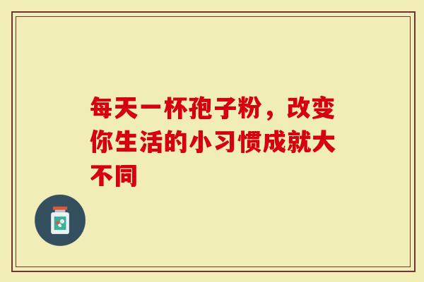 每天一杯孢子粉，改变你生活的小习惯成就大不同