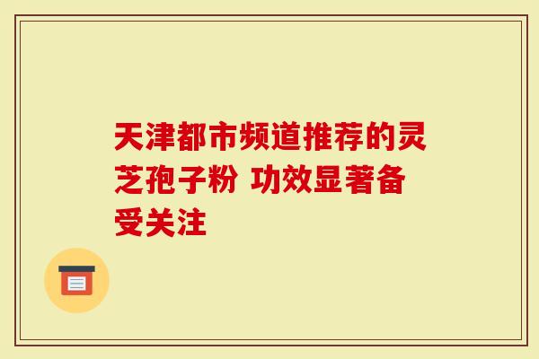 天津都市频道推荐的灵芝孢子粉 功效显著备受关注