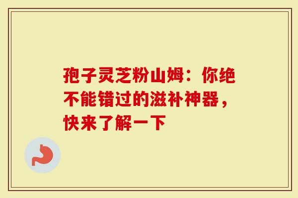 孢子灵芝粉山姆：你绝不能错过的滋补神器，快来了解一下