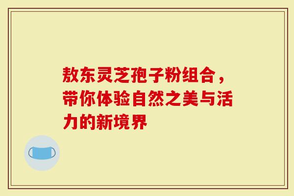 敖东灵芝孢子粉组合，带你体验自然之美与活力的新境界