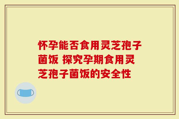 怀孕能否食用灵芝孢子菌饭 探究孕期食用灵芝孢子菌饭的安全性