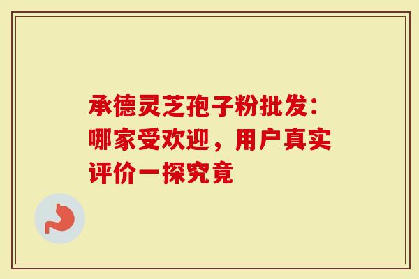 承德灵芝孢子粉批发：哪家受欢迎，用户真实评价一探究竟