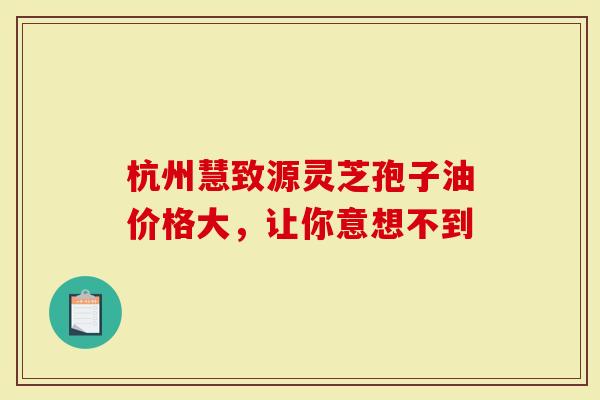 杭州慧致源灵芝孢子油价格大，让你意想不到