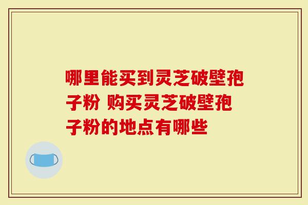 哪里能买到灵芝破壁孢子粉 购买灵芝破壁孢子粉的地点有哪些