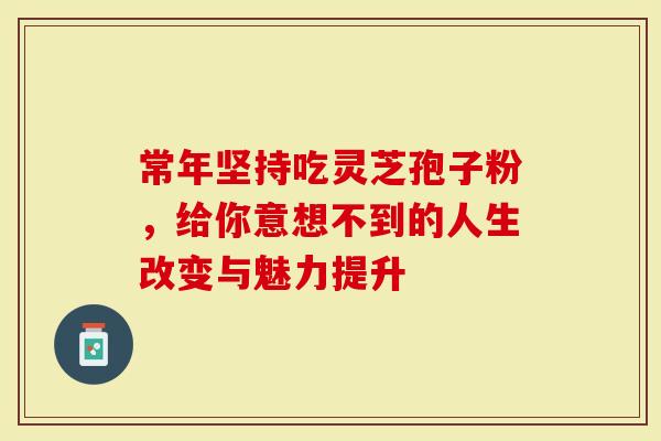 常年坚持吃灵芝孢子粉，给你意想不到的人生改变与魅力提升