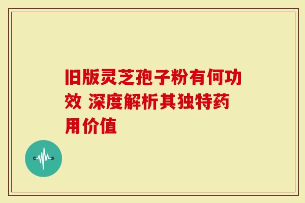 旧版灵芝孢子粉有何功效 深度解析其独特药用价值