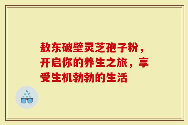 敖东破壁灵芝孢子粉，开启你的养生之旅，享受生机勃勃的生活