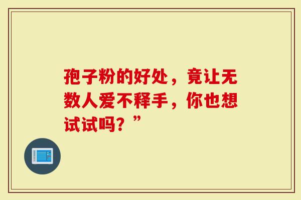 孢子粉的好处，竟让无数人爱不释手，你也想试试吗？”