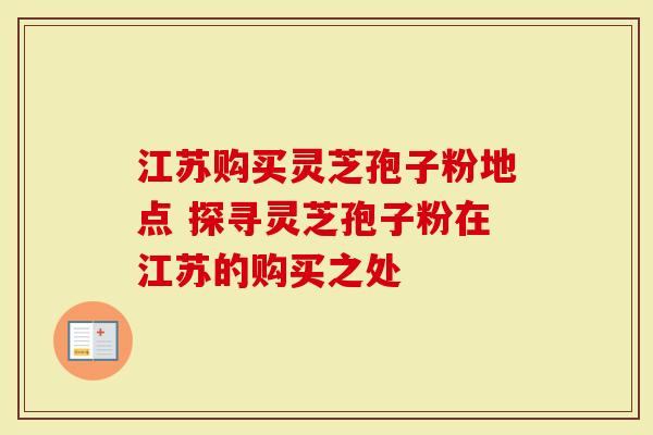 江苏购买灵芝孢子粉地点 探寻灵芝孢子粉在江苏的购买之处