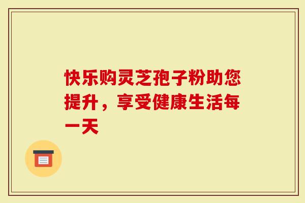 快乐购灵芝孢子粉助您提升，享受健康生活每一天