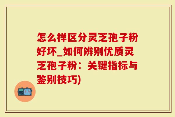 怎么样区分灵芝孢子粉好坏_如何辨别优质灵芝孢子粉：关键指标与鉴别技巧)