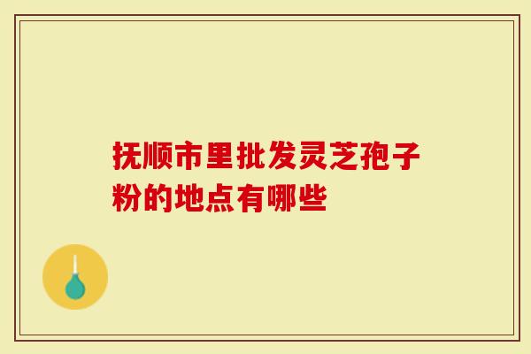 抚顺市里批发灵芝孢子粉的地点有哪些