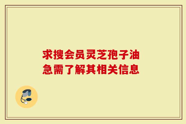 求搜会员灵芝孢子油 急需了解其相关信息