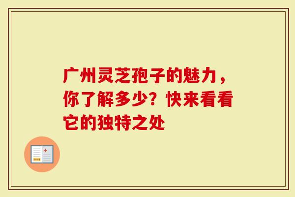 广州灵芝孢子的魅力，你了解多少？快来看看它的独特之处