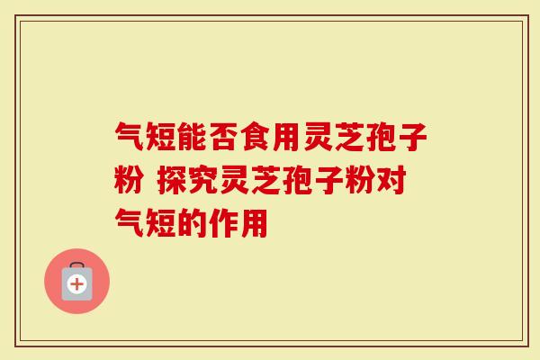 气短能否食用灵芝孢子粉 探究灵芝孢子粉对气短的作用