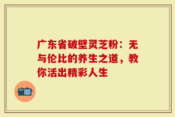 广东省破壁灵芝粉：无与伦比的养生之道，教你活出精彩人生