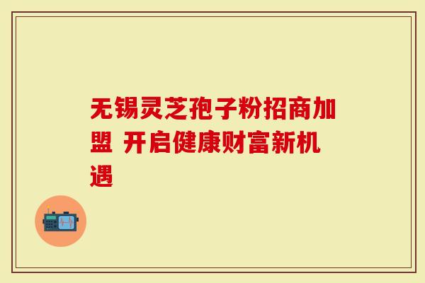 无锡灵芝孢子粉招商加盟 开启健康财富新机遇