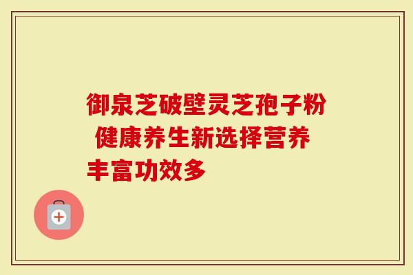 御泉芝破壁灵芝孢子粉 健康养生新选择营养丰富功效多